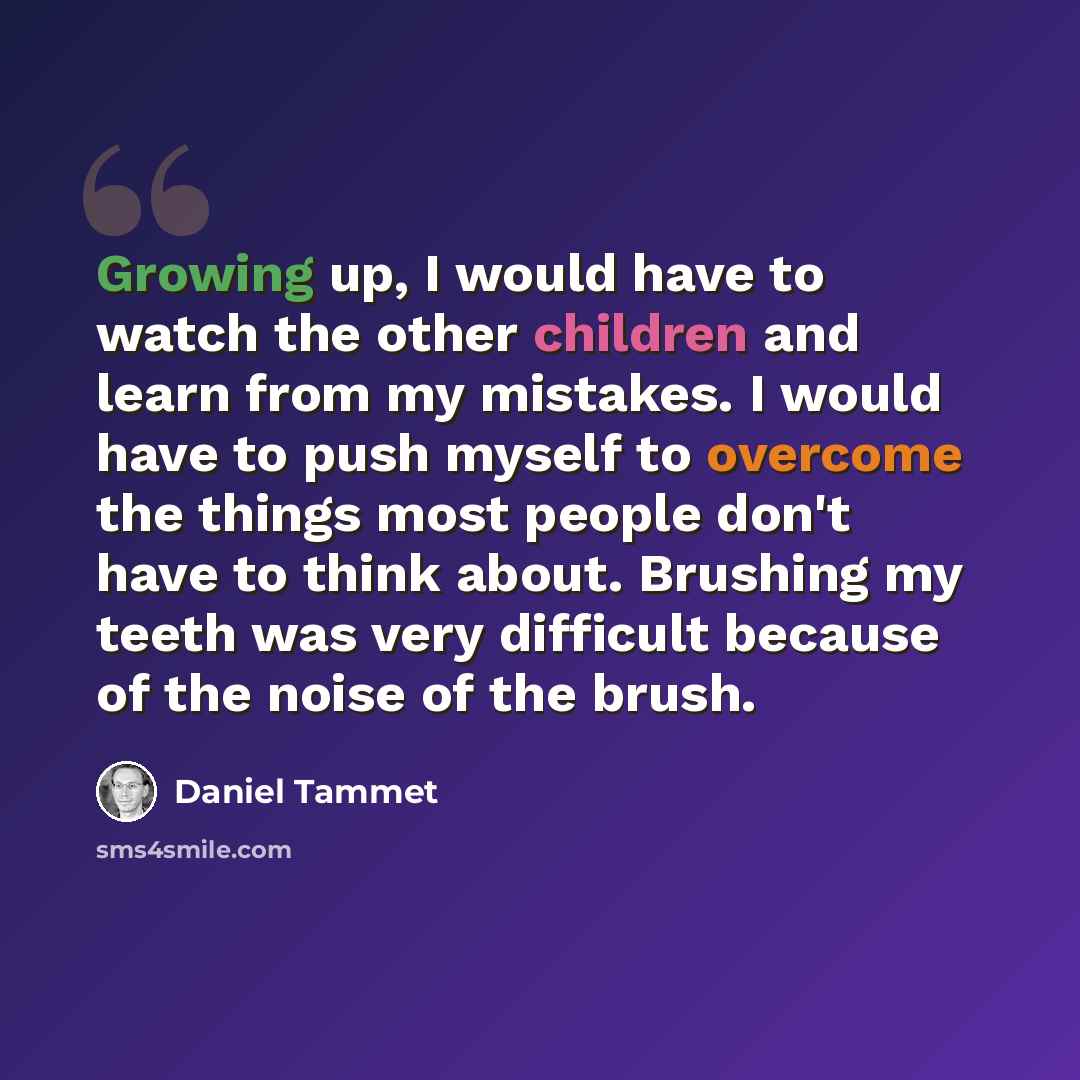 “Growing up, I would have to watch the other children and learn from my mistakes. I would have to push myself to overcome the things most people don't have to think about. Brushing my teeth was very difficult because of the noise of the brush.” quote by Daniel Tammet