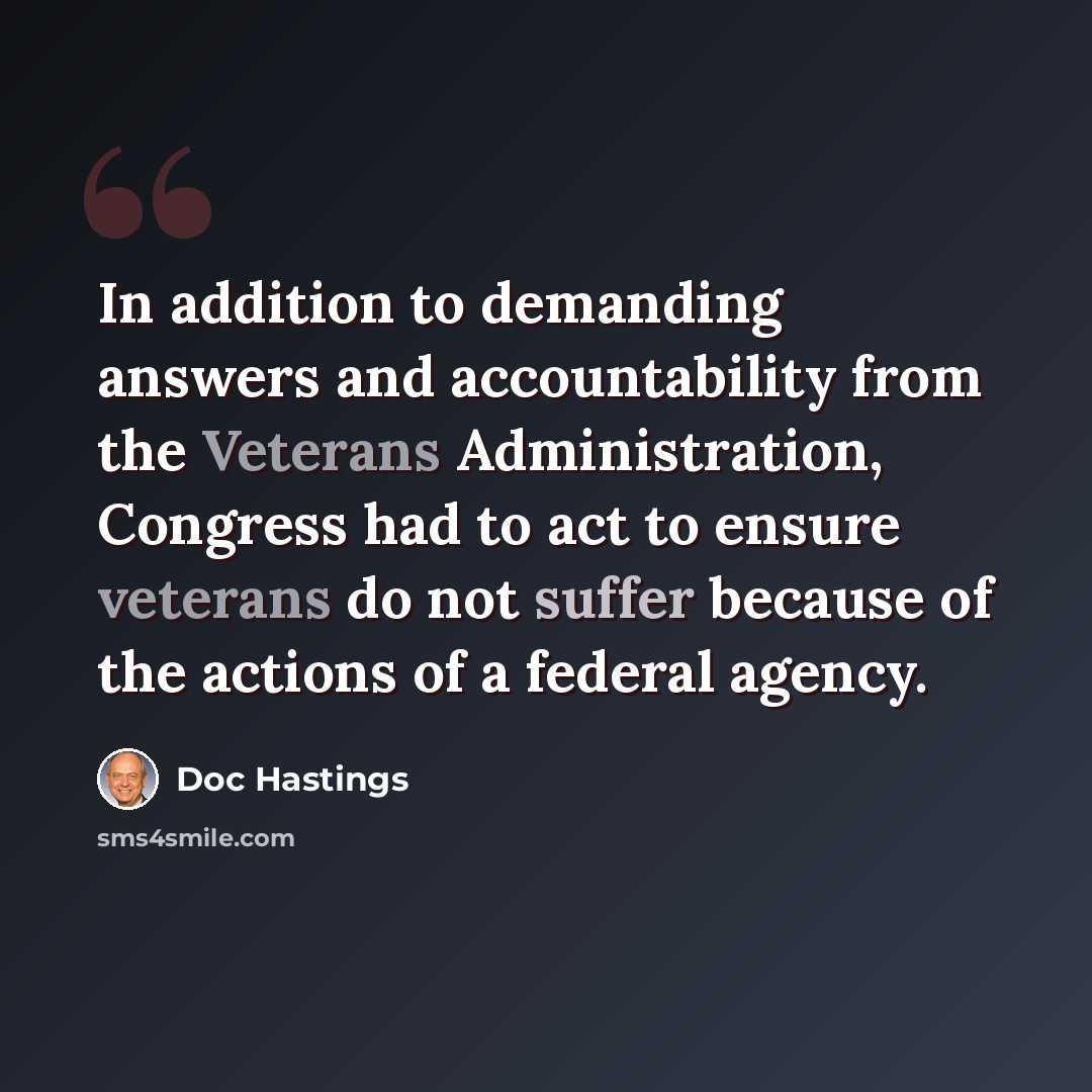 “In addition to demanding answers and accountability from the Veterans Administration, Congress had to act to ensure veterans do not suffer because of the actions of a federal agency.” quote by Doc Hastings