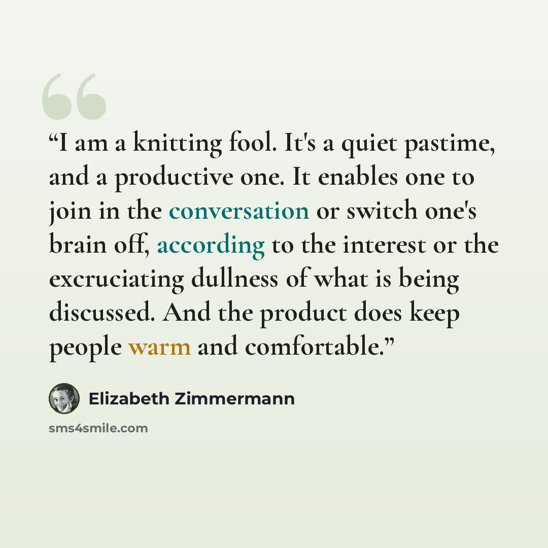 “I am a knitting fool. It's a quiet pastime, and a productive one. It enables one to join in the conversation or switch one's brain off, according to the interest or the excruciating dullness of what is being discussed. And the product does keep people warm and comfortable.” quote by Elizabeth Zimmermann