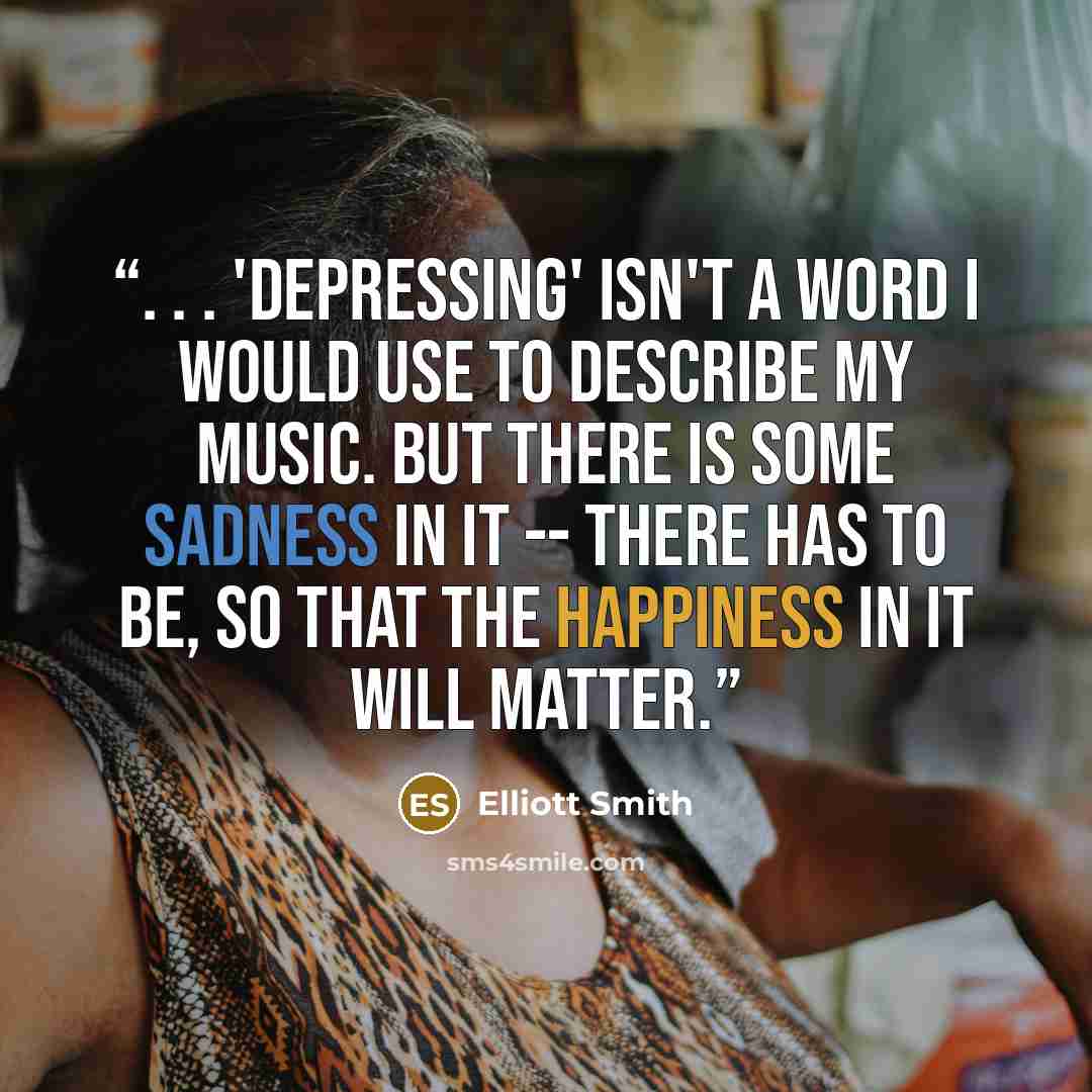 “. . . 'Depressing' isn't a word I would use to describe my music. But there is some sadness in it -- there has to be, so that the happiness in it will matter.” quote by Elliott Smith