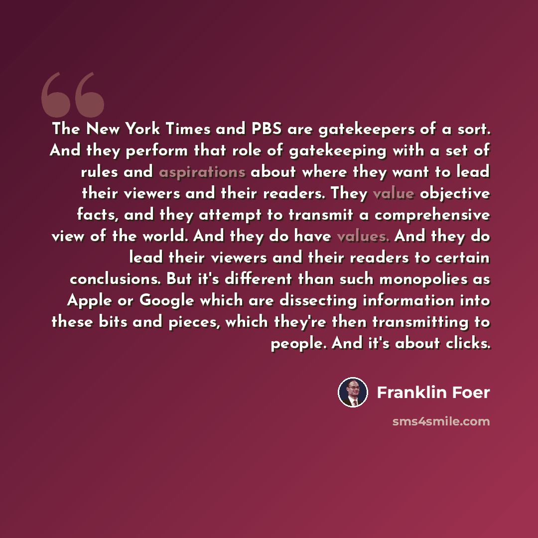 “The New York Times and PBS are gatekeepers of a sort. And they perform that role of gatekeeping with a set of rules and aspirations about where they want to lead their viewers and their readers. They value objective facts, and they attempt to transmit a comprehensive view of the world. And they do…” quote by Franklin Foer