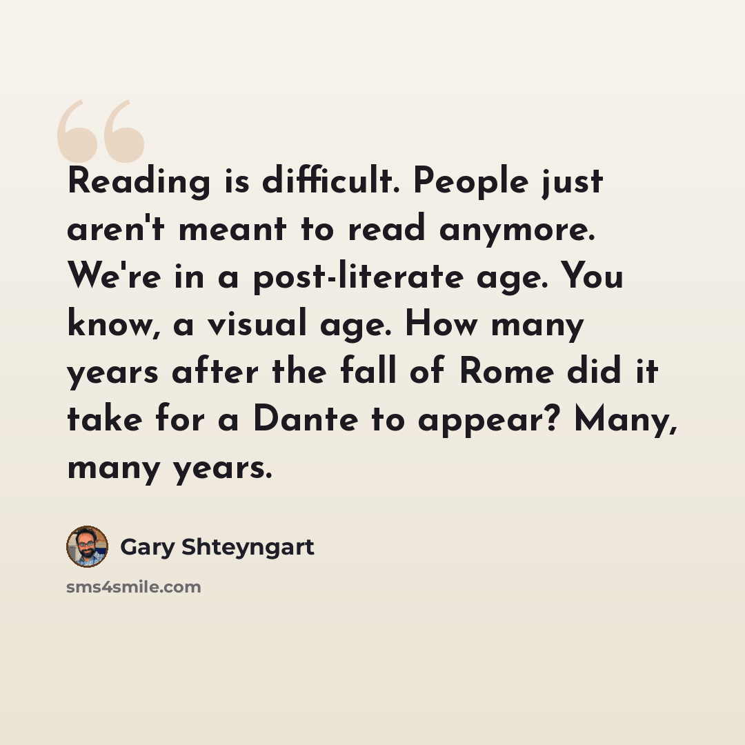 “Reading is difficult. People just aren't meant to read anymore. We're in a post-literate age. You know, a visual age. How many years after the fall of Rome did it take for a Dante to appear? Many, many years.” quote by Gary Shteyngart