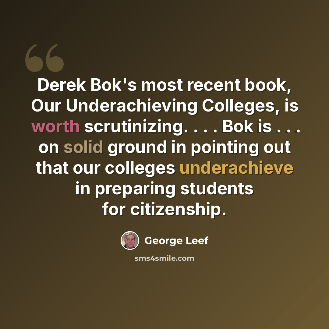 “Derek Bok's most recent book, Our Underachieving Colleges, is worth scrutinizing. . . . Bok is . . . on solid ground in pointing out that our colleges underachieve in preparing students for citizenship.” quote by George Leef