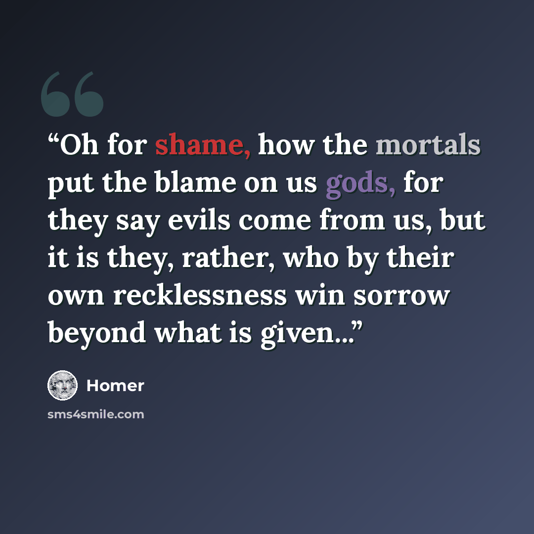 “Oh for shame, how the mortals put the blame on us gods, for they say evils come from us, but it is they, rather, who by their own recklessness win sorrow beyond what is given...” quote by Homer