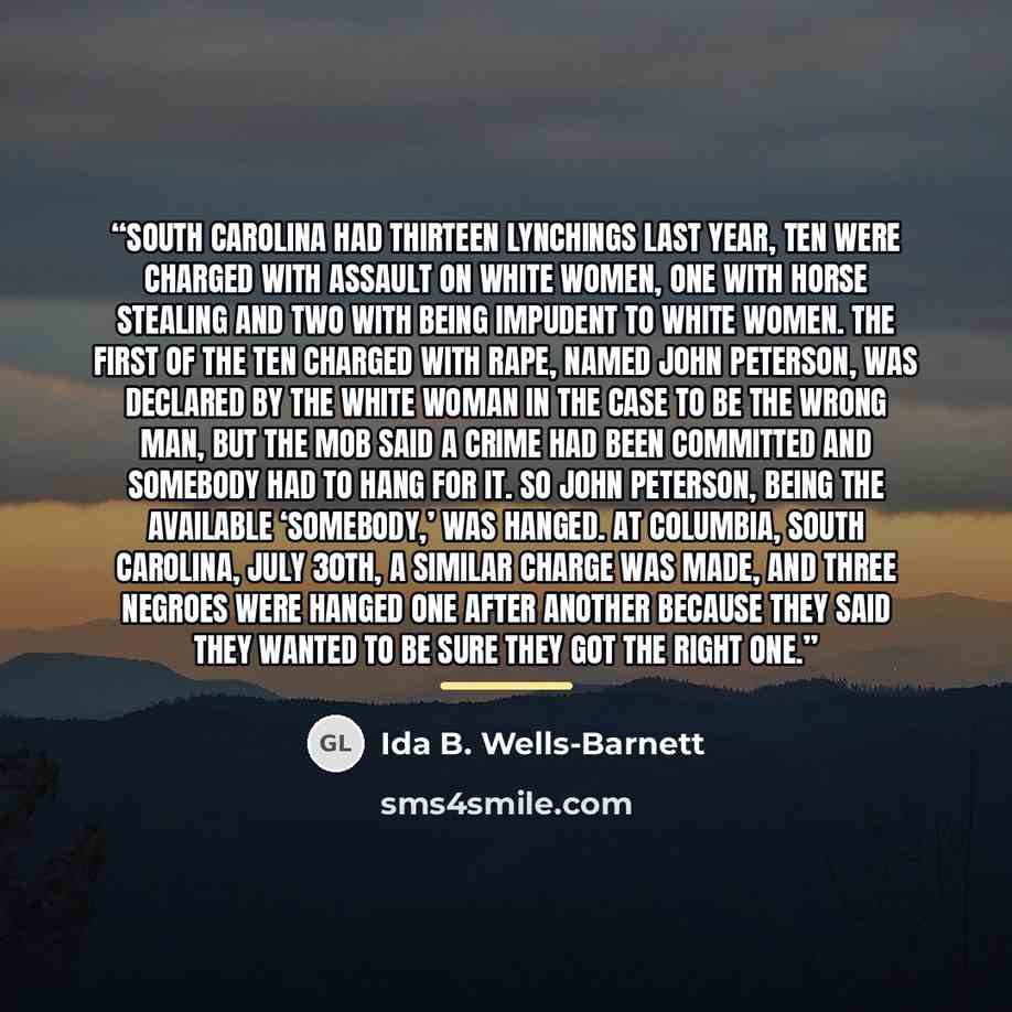 “South Carolina had thirteen lynchings last year, ten were charged with assault on white women, one with horse stealing and two with being impudent to white women. The first of the ten charged with rape, named John Peterson, was declared by the white woman in the case to be the wrong man, but the…” quote by Ida B. Wells-Barnett