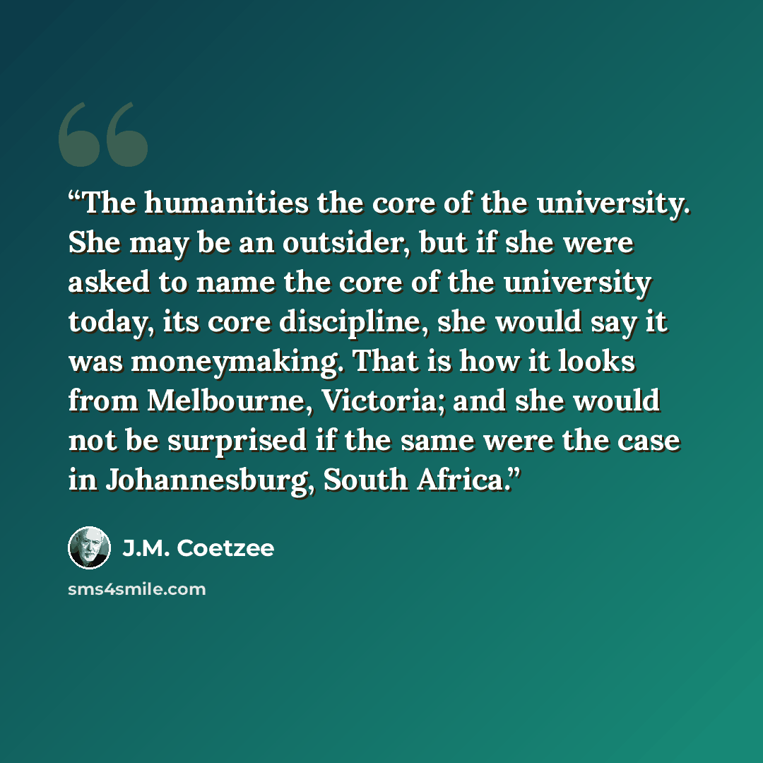 “The humanities the core of the university. She may be an outsider, but if she were asked to name the core of the university today, its core discipline, she would say it was moneymaking. That is how it looks from Melbourne, Victoria; and she would not be surprised if the same were the case in…” quote by J.M. Coetzee