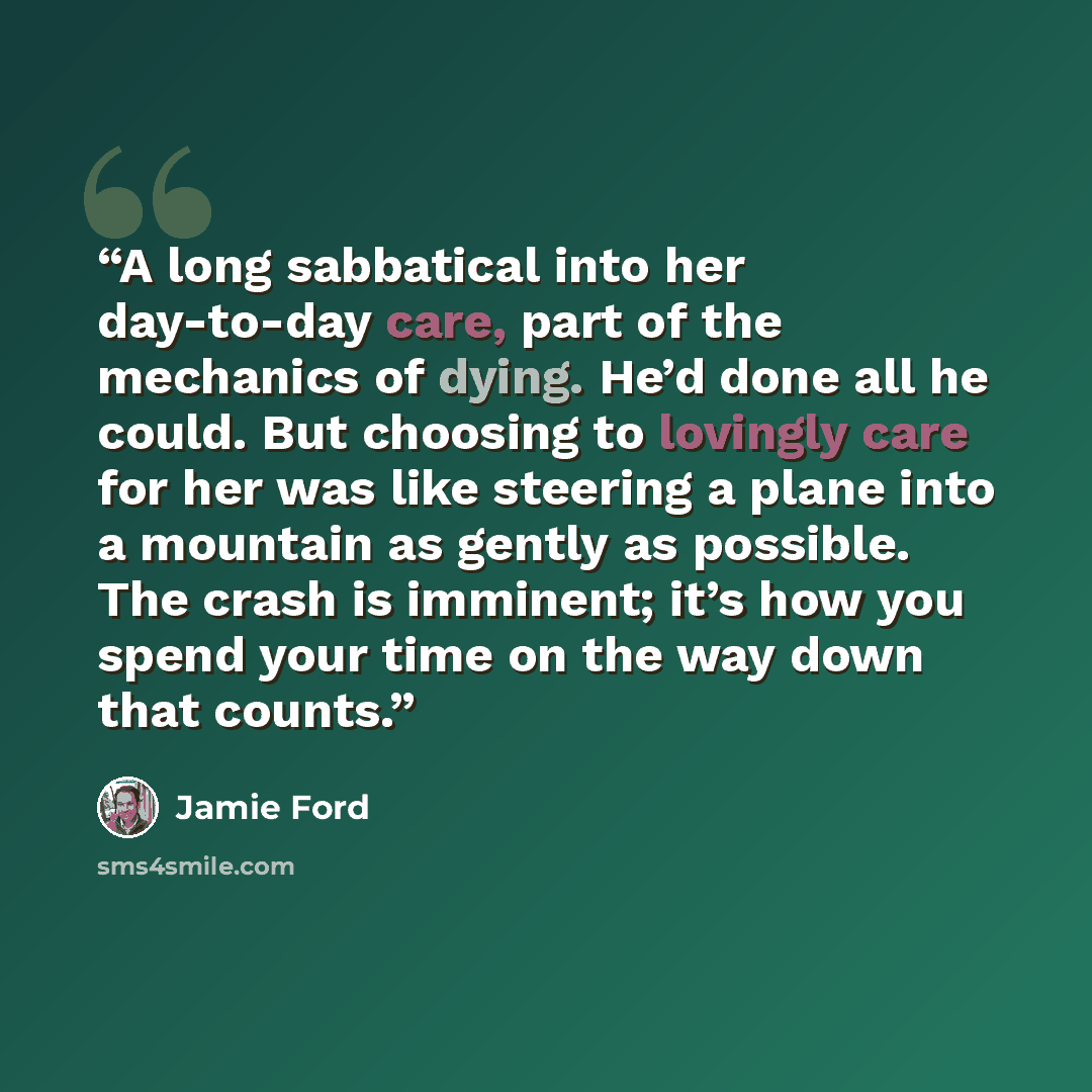 “A long sabbatical into her day-to-day care, part of the mechanics of dying. He’d done all he could. But choosing to lovingly care for her was like steering a plane into a mountain as gently as possible. The crash is imminent; it’s how you spend your time on the way down that counts.” quote by Jamie Ford