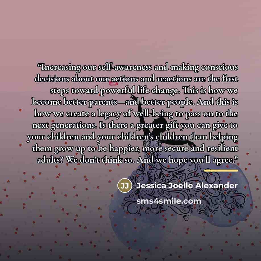 “Increasing our self-awareness and making conscious decisions about our actions and reactions are the first steps toward powerful life change. This is how we become better parents—and better people. And this is how we create a legacy of well-being to pass on to the next generations. Is there a…” quote by Jessica Joelle Alexander