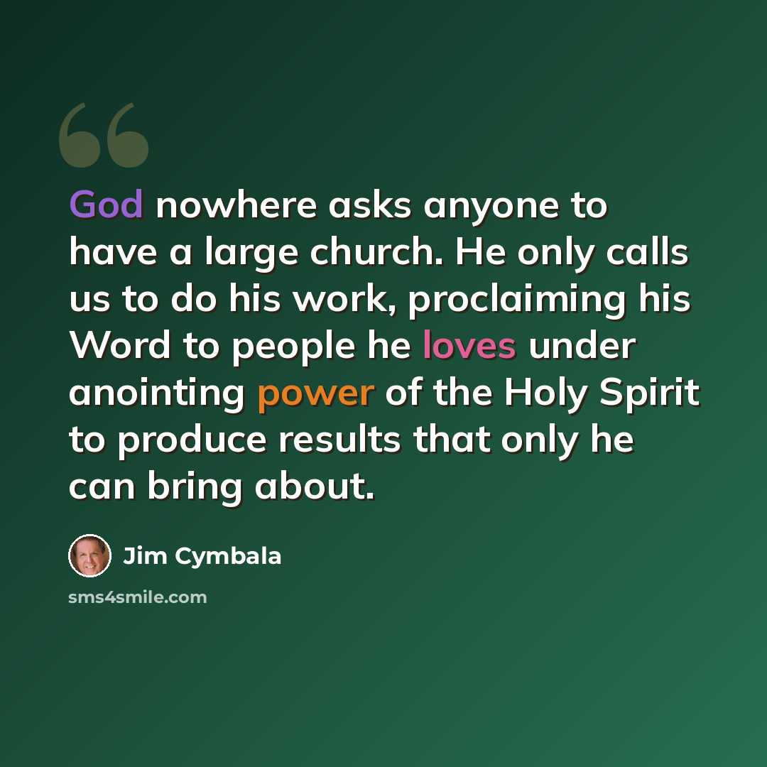 “God nowhere asks anyone to have a large church. He only calls us to do his work, proclaiming his Word to people he loves under anointing power of the Holy Spirit to produce results that only he can bring about.” quote by Jim Cymbala