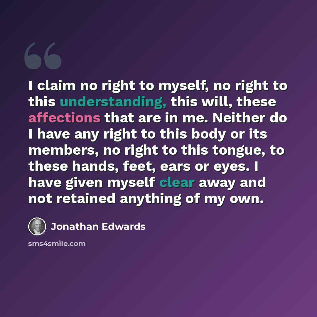 “I claim no right to myself, no right to this understanding, this will, these affections that are in me. Neither do I have any right to this body or its members, no right to this tongue, to these hands, feet, ears or eyes. I have given myself clear away and not retained anything of my own.” quote by Jonathan Edwards