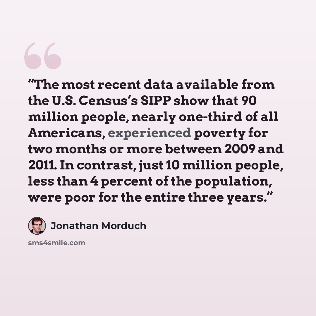 “The most recent data available from the U.S. Census’s SIPP show that 90 million people, nearly one-third of all Americans, experienced poverty for two months or more between 2009 and 2011. In contrast, just 10 million people, less than 4 percent of the population, were poor for the entire three…” quote by Jonathan Morduch
