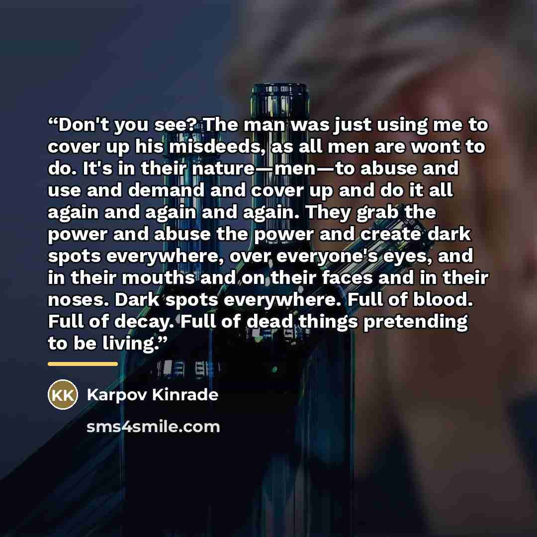 “Don't you see? The man was just using me to cover up his misdeeds, as all men are wont to do. It's in their nature—men—to abuse and use and demand and cover up and do it all again and again and again. They grab the power and abuse the power and create dark spots everywhere, over everyone's eyes…” quote by Karpov Kinrade