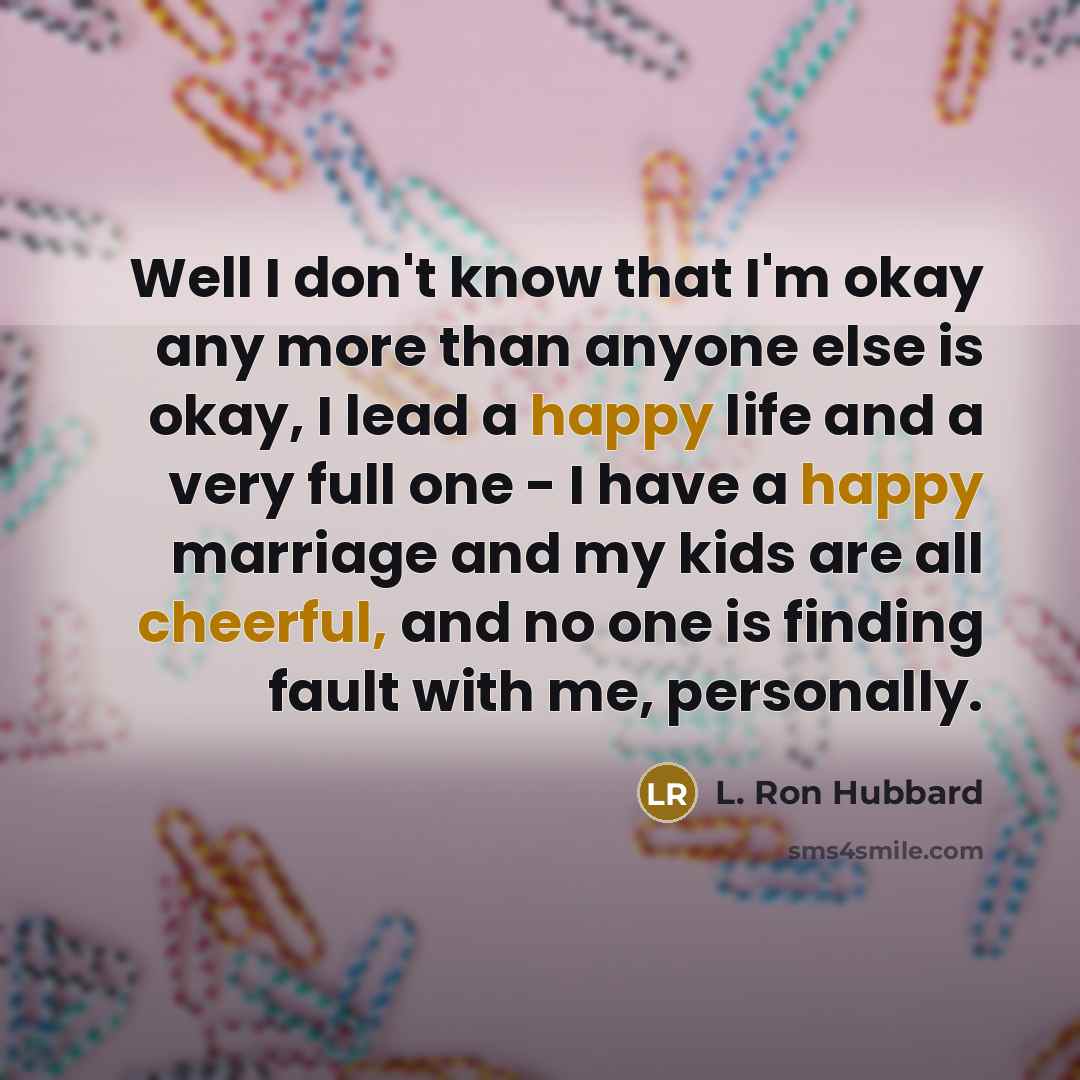 “Well I don't know that I'm okay any more than anyone else is okay, I lead a happy life and a very full one - I have a happy marriage and my kids are all cheerful, and no one is finding fault with me, personally.” quote by L. Ron Hubbard