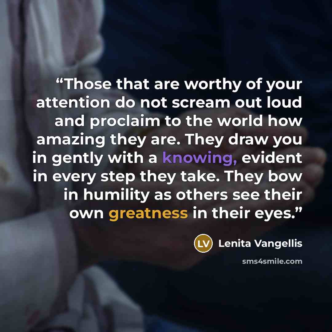 “Those that are worthy of your attention do not scream out loud and proclaim to the world how amazing they are. They draw you in gently with a knowing, evident in every step they take. They bow in humility as others see their own greatness in their eyes.” quote by Lenita Vangellis