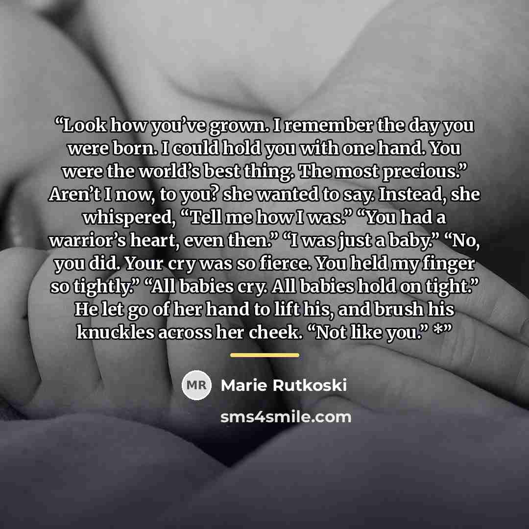 “Look how you’ve grown. I remember the day you were born. I could hold you with one hand. You were the world’s best thing. The most precious.” Aren’t I now, to you? she wanted to say. Instead, she whispered, “Tell me how I was.” “You had a warrior’s heart, even then.” “I was just a baby.” “No, you…” quote by Marie Rutkoski