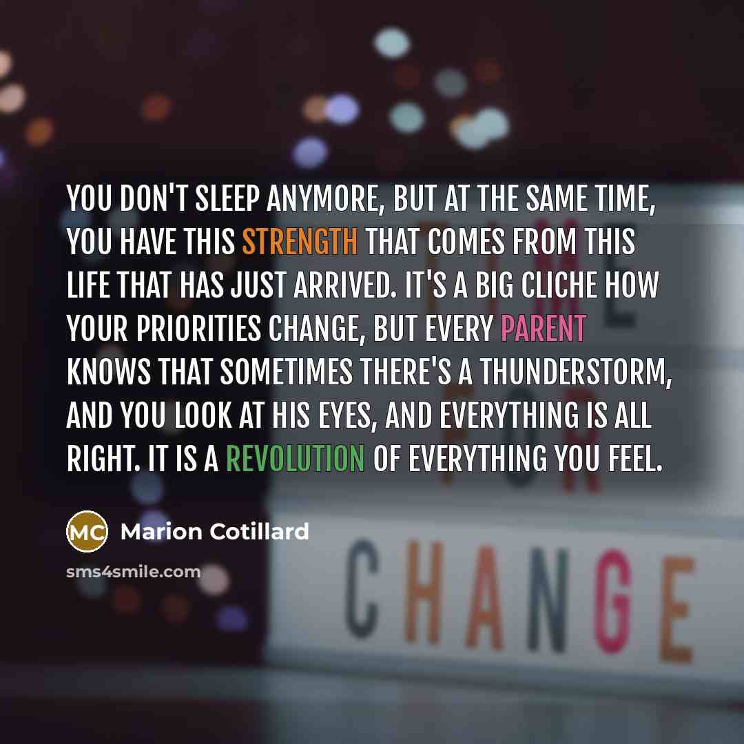 “You don't sleep anymore, but at the same time, you have this strength that comes from this life that has just arrived. It's a big cliche how your priorities change, but every parent knows that sometimes there's a thunderstorm, and you look at his eyes, and everything is all right. It is a…” quote by Marion Cotillard