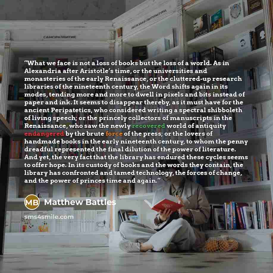 “What we face is not a loss of books but the loss of a world. As in Alexandria after Aristotle’s time, or the universities and monasteries of the early Renaissance, or the cluttered-up research libraries of the nineteenth century, the Word shifts again in its modes, tending more and more to dwell…” quote by Matthew Battles