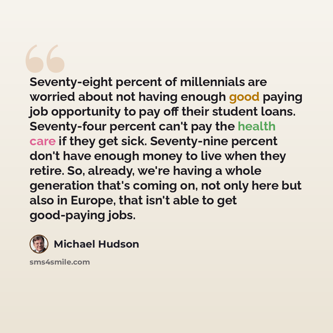 “Seventy-eight percent of millennials are worried about not having enough good paying job opportunity to pay off their student loans. Seventy-four percent can't pay the health care if they get sick. Seventy-nine percent don't have enough money to live when they retire. So, already, we're having a…” quote by Michael Hudson