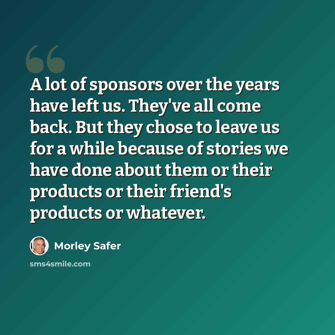 “A lot of sponsors over the years have left us. They've all come back. But they chose to leave us for a while because of stories we have done about them or their products or their friend's products or whatever.” quote by Morley Safer