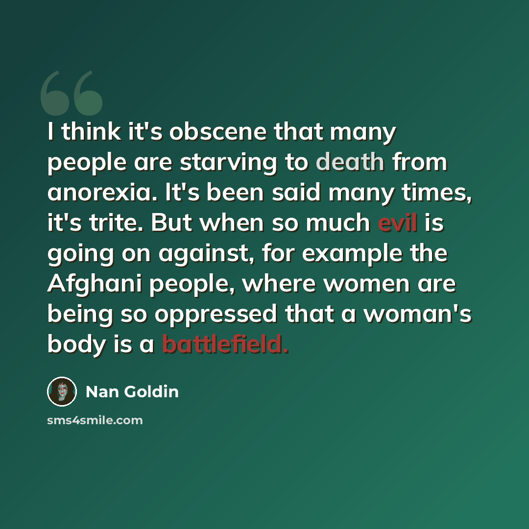 “I think it's obscene that many people are starving to death from anorexia. It's been said many times, it's trite. But when so much evil is going on against, for example the Afghani people, where women are being so oppressed that a woman's body is a battlefield.” quote by Nan Goldin