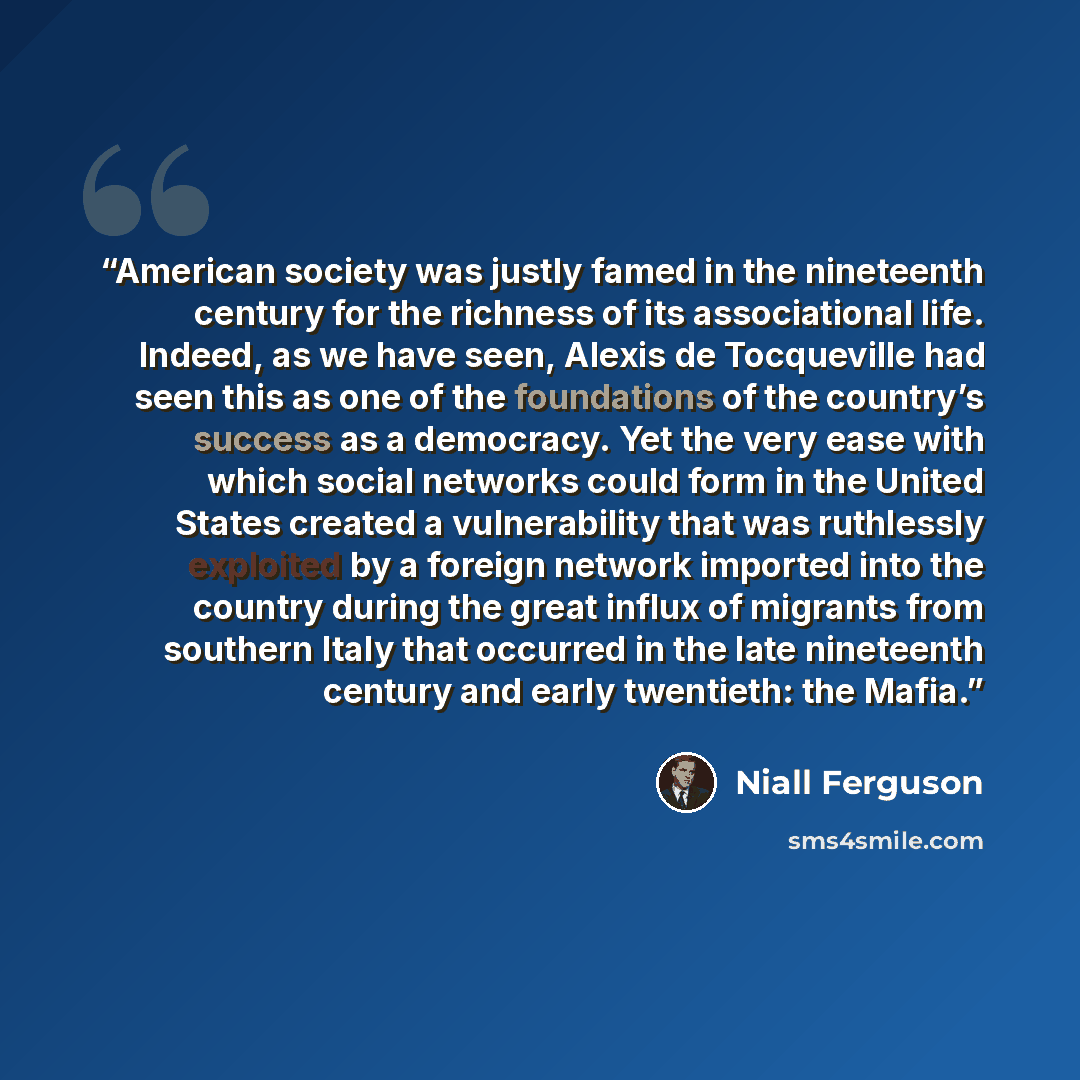 “American society was justly famed in the nineteenth century for the richness of its associational life. Indeed, as we have seen, Alexis de Tocqueville had seen this as one of the foundations of the country’s success as a democracy. Yet the very ease with which social networks could form in the…” quote by Niall Ferguson