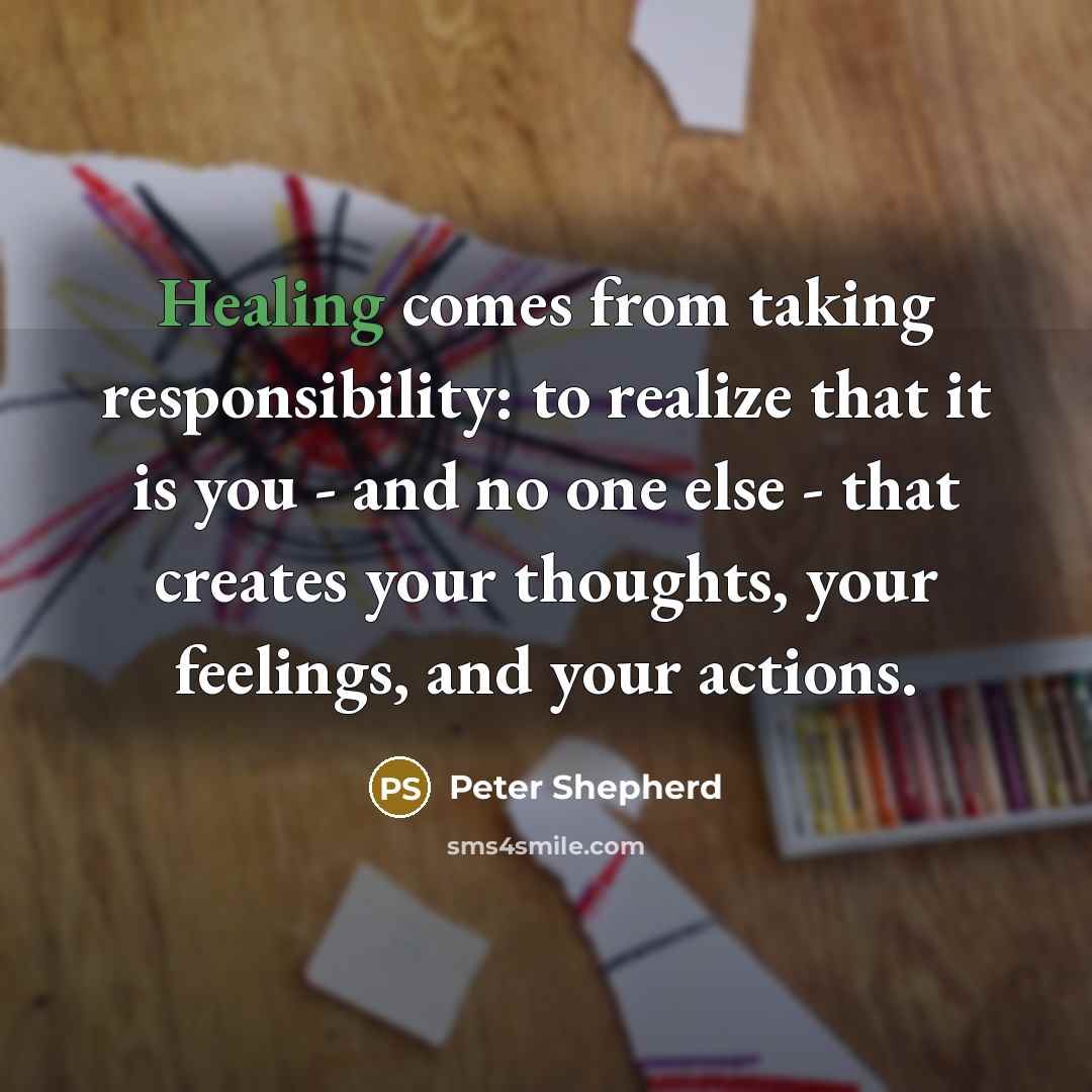 “Healing comes from taking responsibility: to realize that it is you - and no one else - that creates your thoughts, your feelings, and your actions.” quote by Peter Shepherd