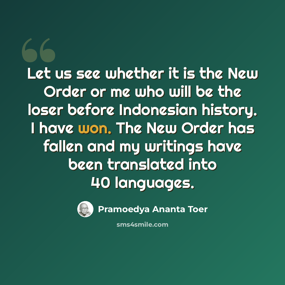 “Let us see whether it is the New Order or me who will be the loser before Indonesian history. I have won. The New Order has fallen and my writings have been translated into 40 languages.” quote by Pramoedya Ananta Toer
