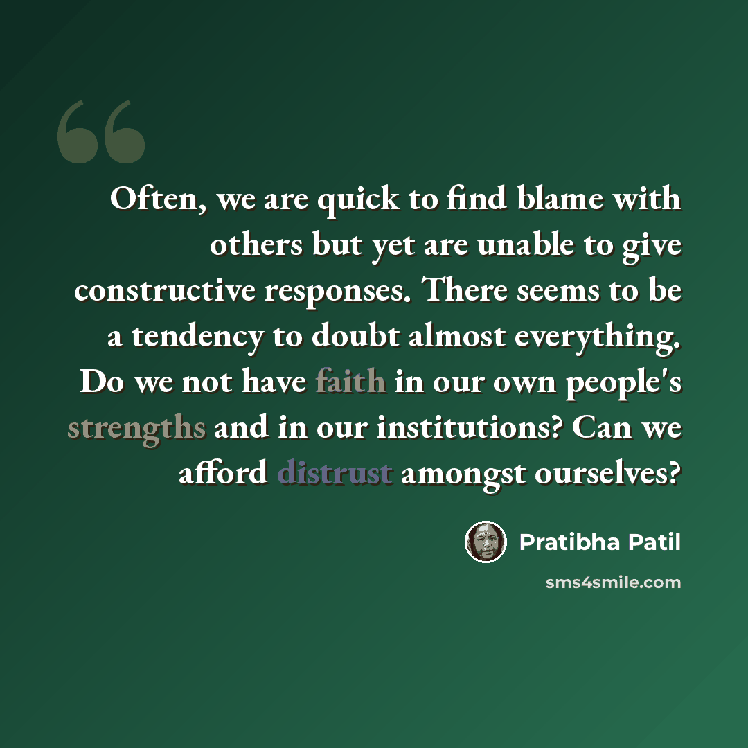 “Often, we are quick to find blame with others but yet are unable to give constructive responses. There seems to be a tendency to doubt almost everything. Do we not have faith in our own people's strengths and in our institutions? Can we afford distrust amongst ourselves?” quote by Pratibha Patil