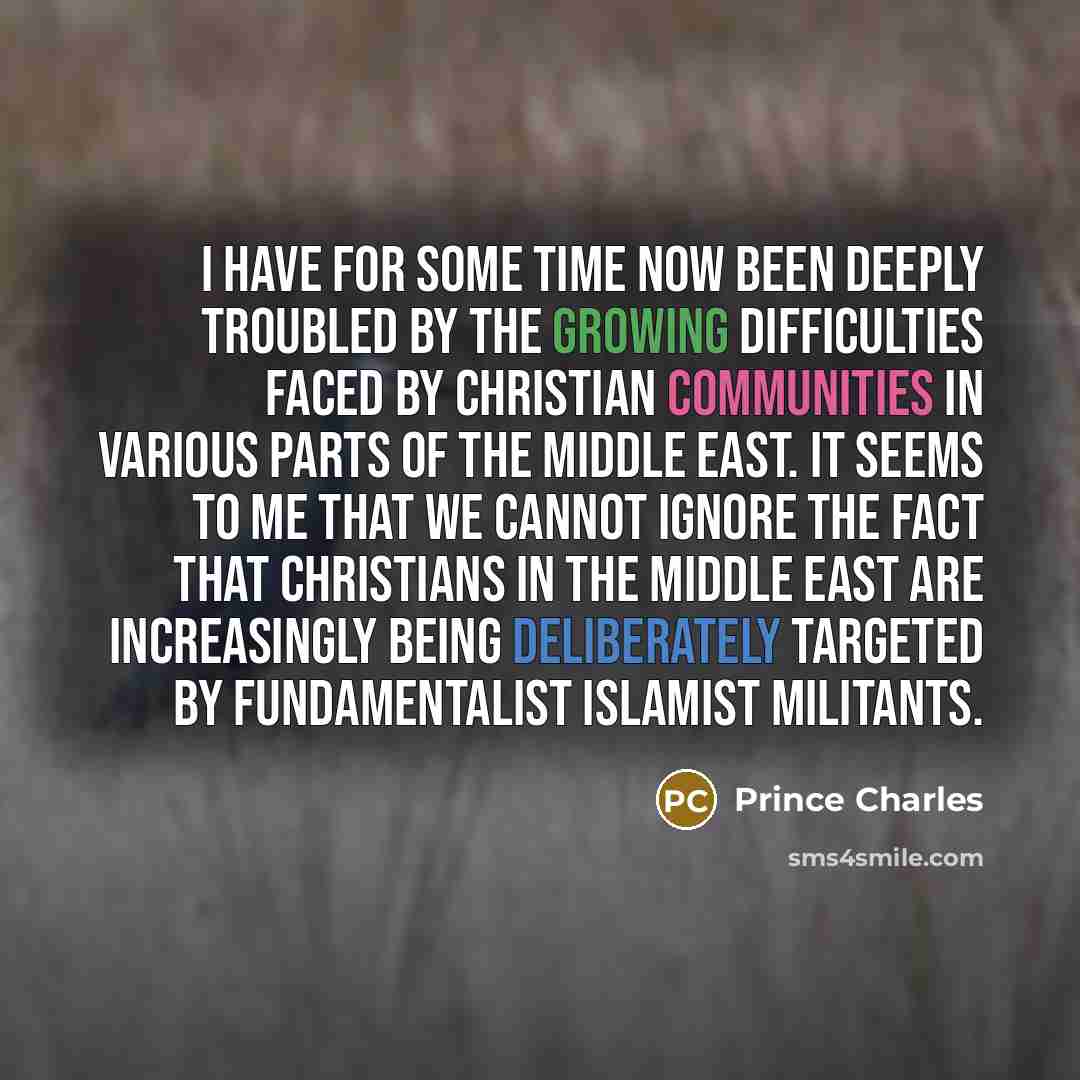 “I have for some time now been deeply troubled by the growing difficulties faced by Christian communities in various parts of the Middle East. It seems to me that we cannot ignore the fact that Christians in the Middle East are increasingly being deliberately targeted by fundamentalist Islamist…” quote by Prince Charles