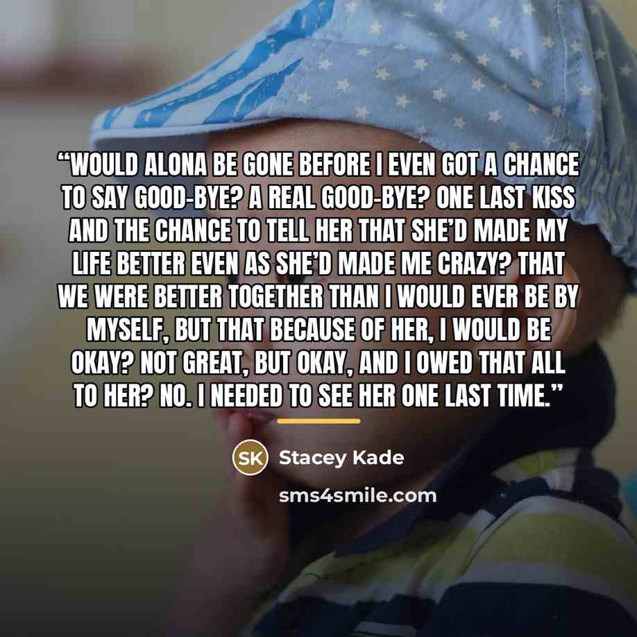 “Would Alona be gone before I even got a chance to say good-bye? A real good-bye? One last kiss and the chance to tell her that she’d made my life better even as she’d made me crazy? That we were better together than I would ever be by myself, but that because of her, I would be okay? Not great…” quote by Stacey Kade