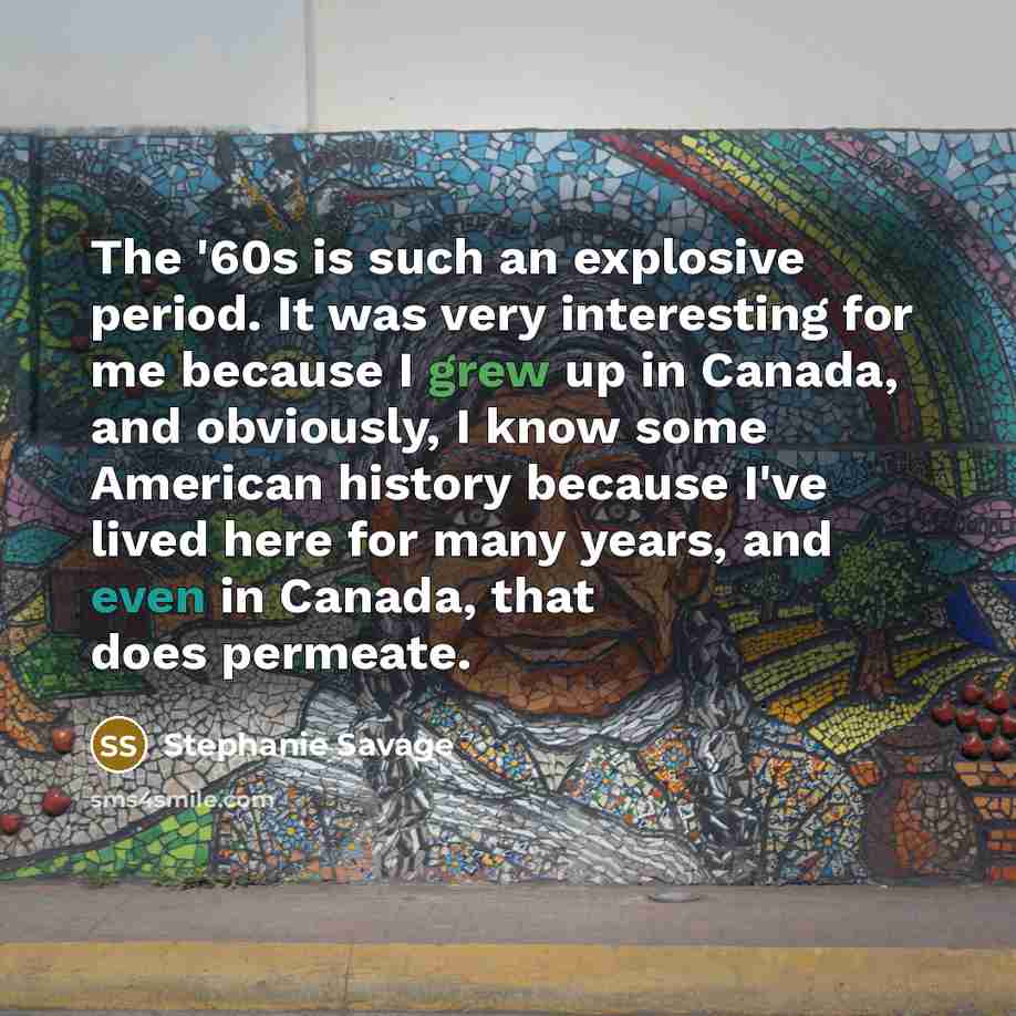 “The '60s is such an explosive period. It was very interesting for me because I grew up in Canada, and obviously, I know some American history because I've lived here for many years, and even in Canada, that does permeate.” quote by Stephanie Savage