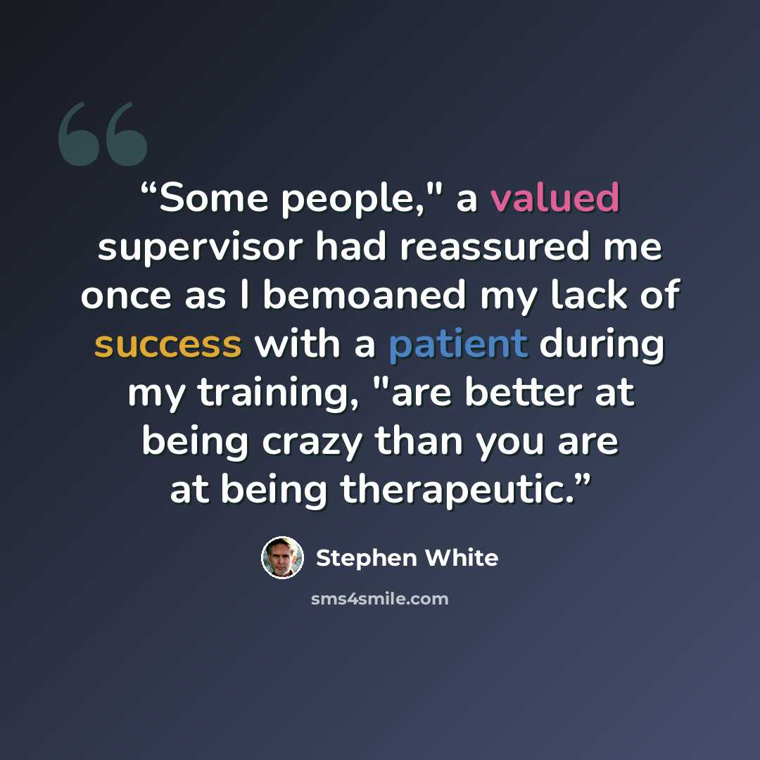 “Some people," a valued supervisor had reassured me once as I bemoaned my lack of success with a patient during my training, "are better at being crazy than you are at being therapeutic.” quote by Stephen White