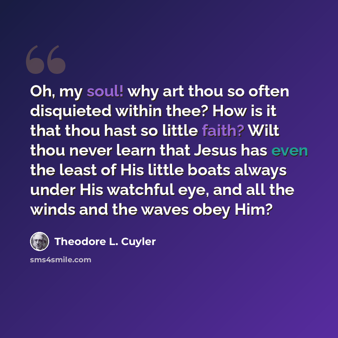“Oh, my soul! why art thou so often disquieted within thee? How is it that thou hast so little faith? Wilt thou never learn that Jesus has even the least of His little boats always under His watchful eye, and all the winds and the waves obey Him?” quote by Theodore L. Cuyler