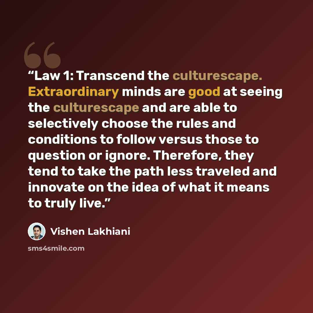 “Law 1: Transcend the culturescape. Extraordinary minds are good at seeing the culturescape and are able to selectively choose the rules and conditions to follow versus those to question or ignore. Therefore, they tend to take the path less traveled and innovate on the idea of what it means to…” quote by Vishen Lakhiani