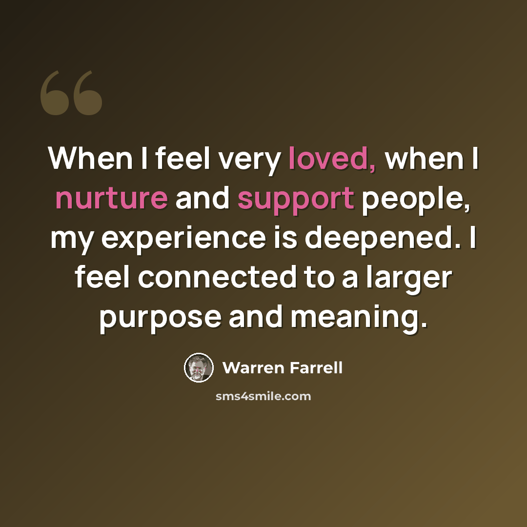 “When I feel very loved, when I nurture and support people, my experience is deepened. I feel connected to a larger purpose and meaning.” quote by Warren Farrell