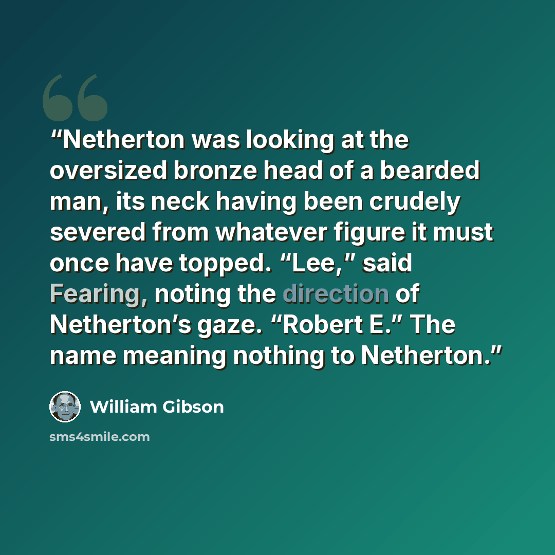 “Netherton was looking at the oversized bronze head of a bearded man, its neck having been crudely severed from whatever figure it must once have topped. “Lee,” said Fearing, noting the direction of Netherton’s gaze. “Robert E.” The name meaning nothing to Netherton.” quote by William Gibson
