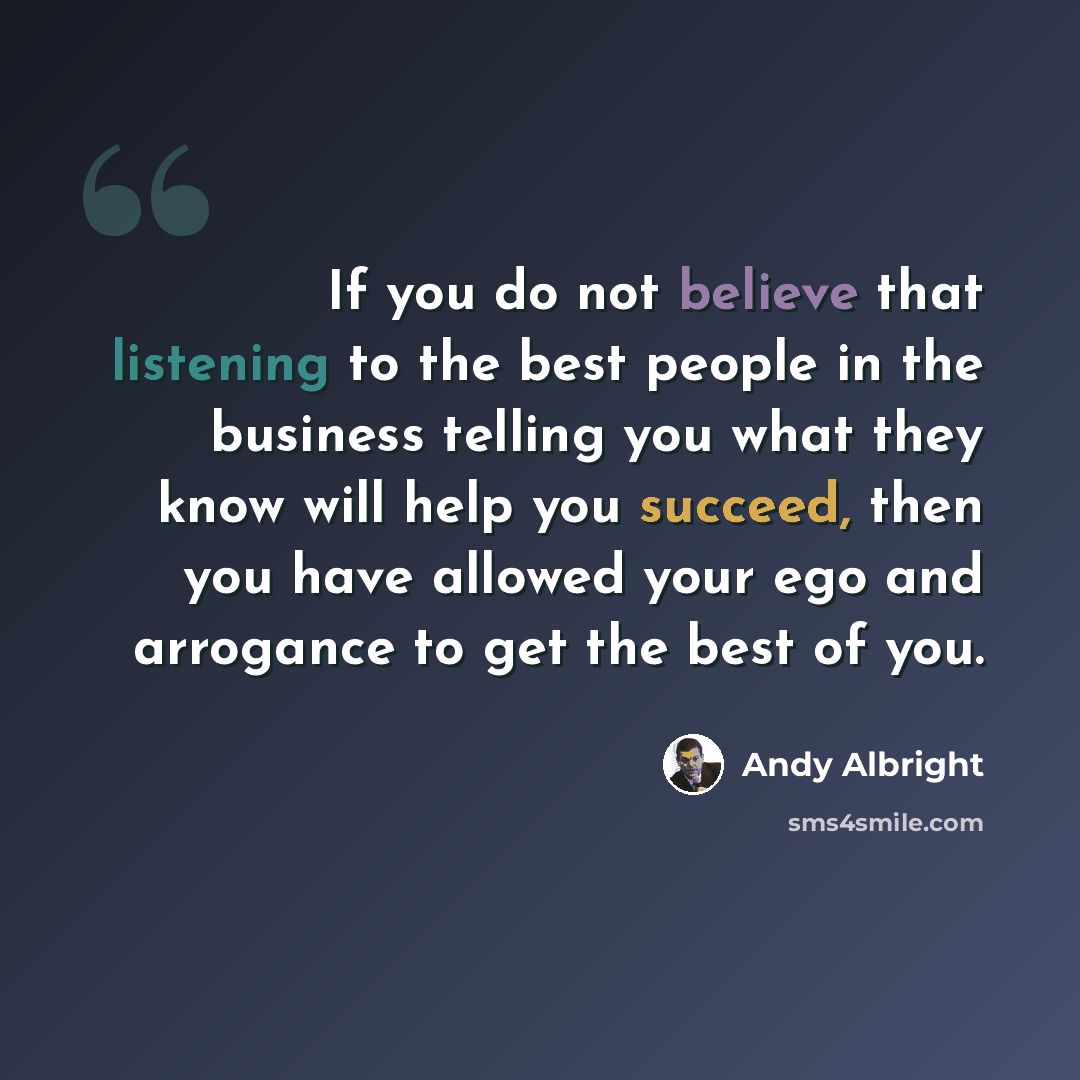 “If you do not believe that listening to the best people in the business telling you what they know will help you succeed, then you have allowed your ego and arrogance to get the best of you.” quote by Andy Albright