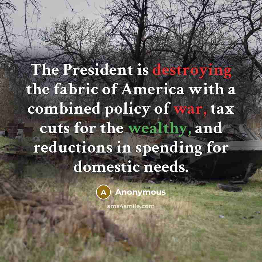 “The President is destroying the fabric of America with a combined policy of war, tax cuts for the wealthy, and reductions in spending for domestic needs.” quote by Anonymous