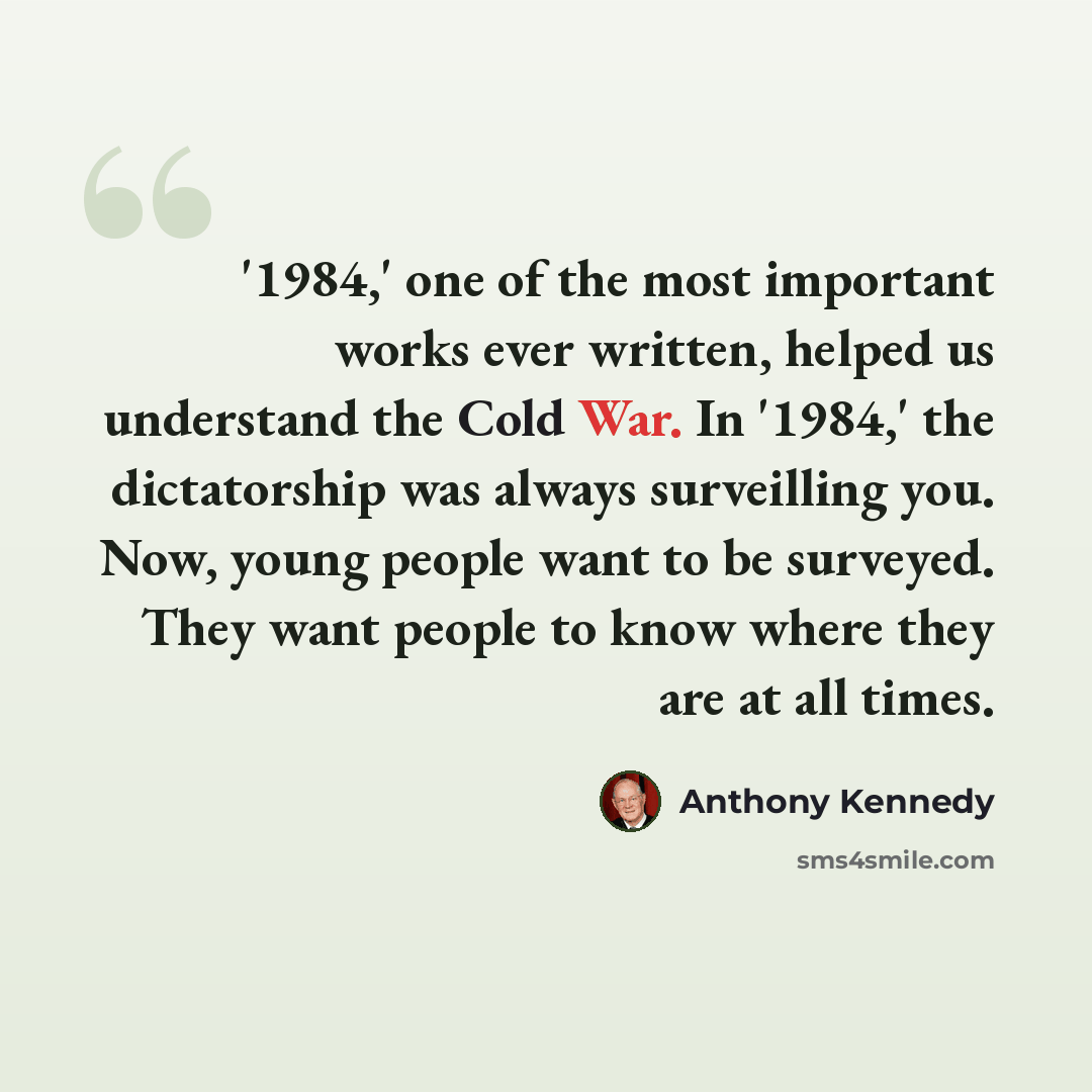 “'1984,' one of the most important works ever written, helped us understand the Cold War. In '1984,' the dictatorship was always surveilling you. Now, young people want to be surveyed. They want people to know where they are at all times.” quote by Anthony Kennedy