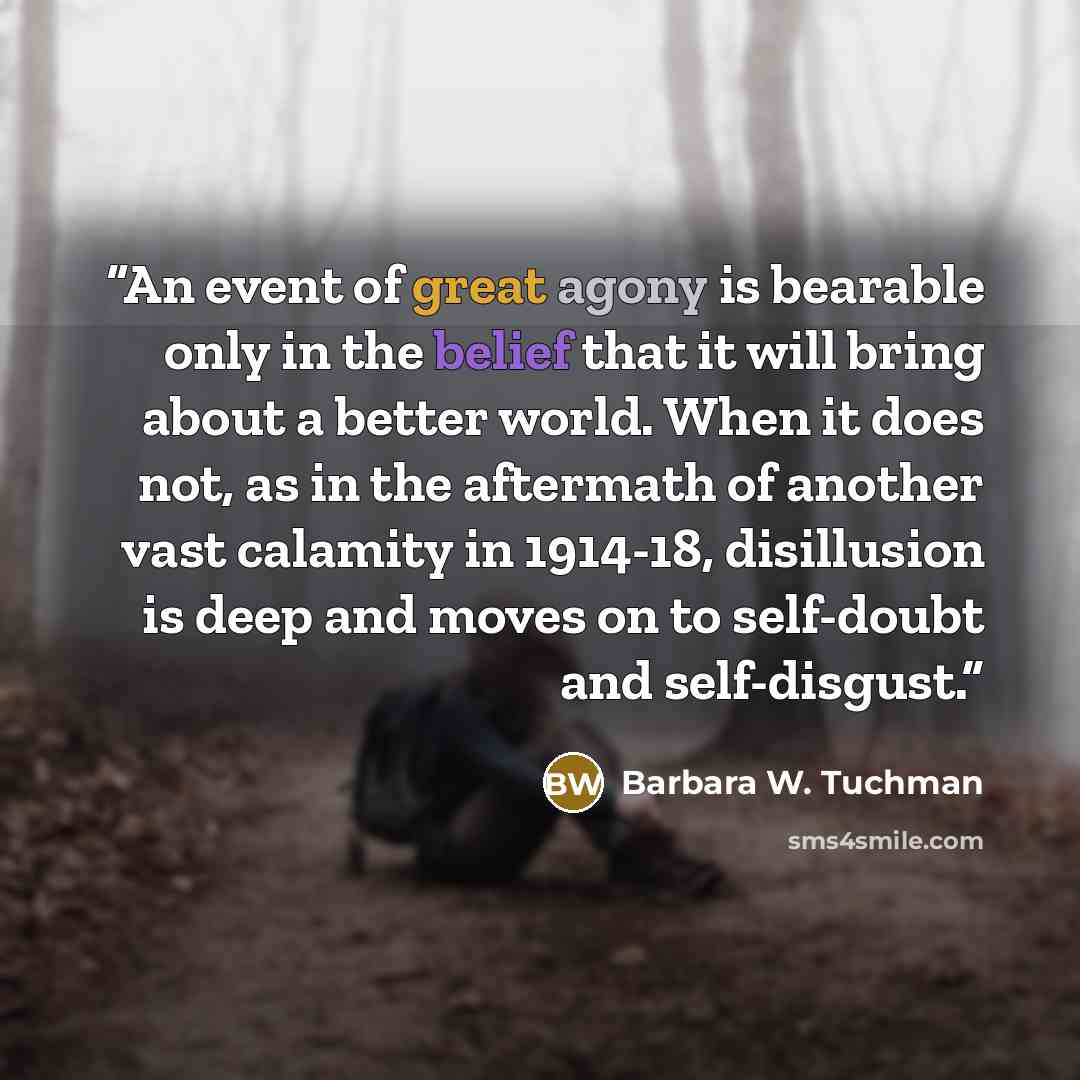 “An event of great agony is bearable only in the belief that it will bring about a better world. When it does not, as in the aftermath of another vast calamity in 1914-18, disillusion is deep and moves on to self-doubt and self-disgust.” quote by Barbara W. Tuchman