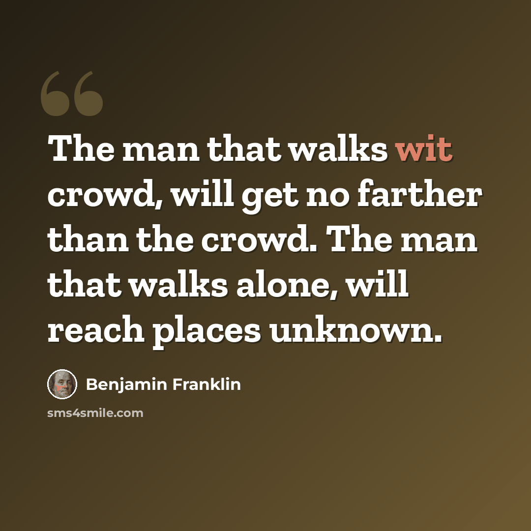“The man that walks wit crowd, will get no farther than the crowd. The man that walks alone, will reach places unknown.” quote by Benjamin Franklin