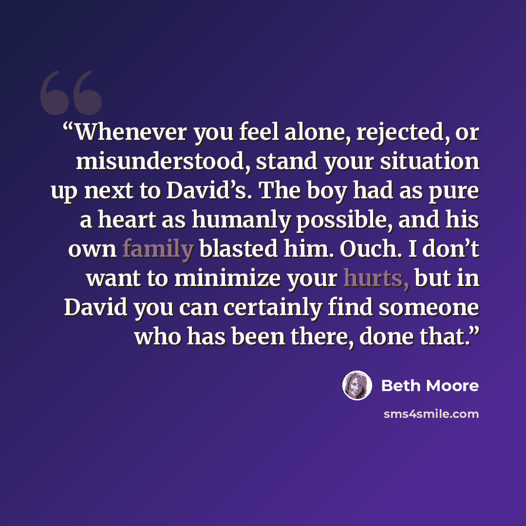 “Whenever you feel alone, rejected, or misunderstood, stand your situation up next to David’s. The boy had as pure a heart as humanly possible, and his own family blasted him. Ouch. I don’t want to minimize your hurts, but in David you can certainly find someone who has been there, done that.” quote by Beth Moore