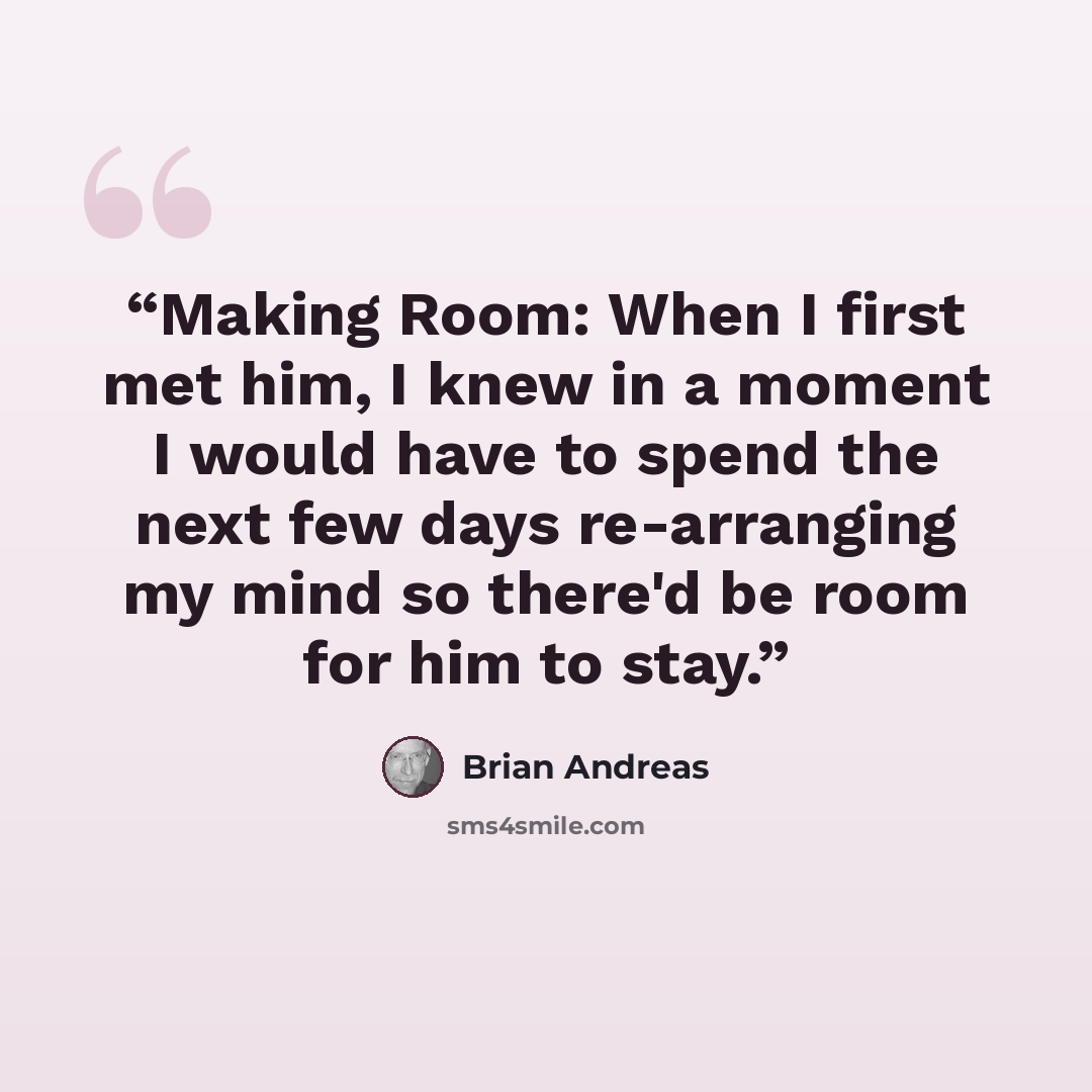 “Making Room: When I first met him, I knew in a moment I would have to spend the next few days re-arranging my mind so there'd be room for him to stay.” quote by Brian Andreas