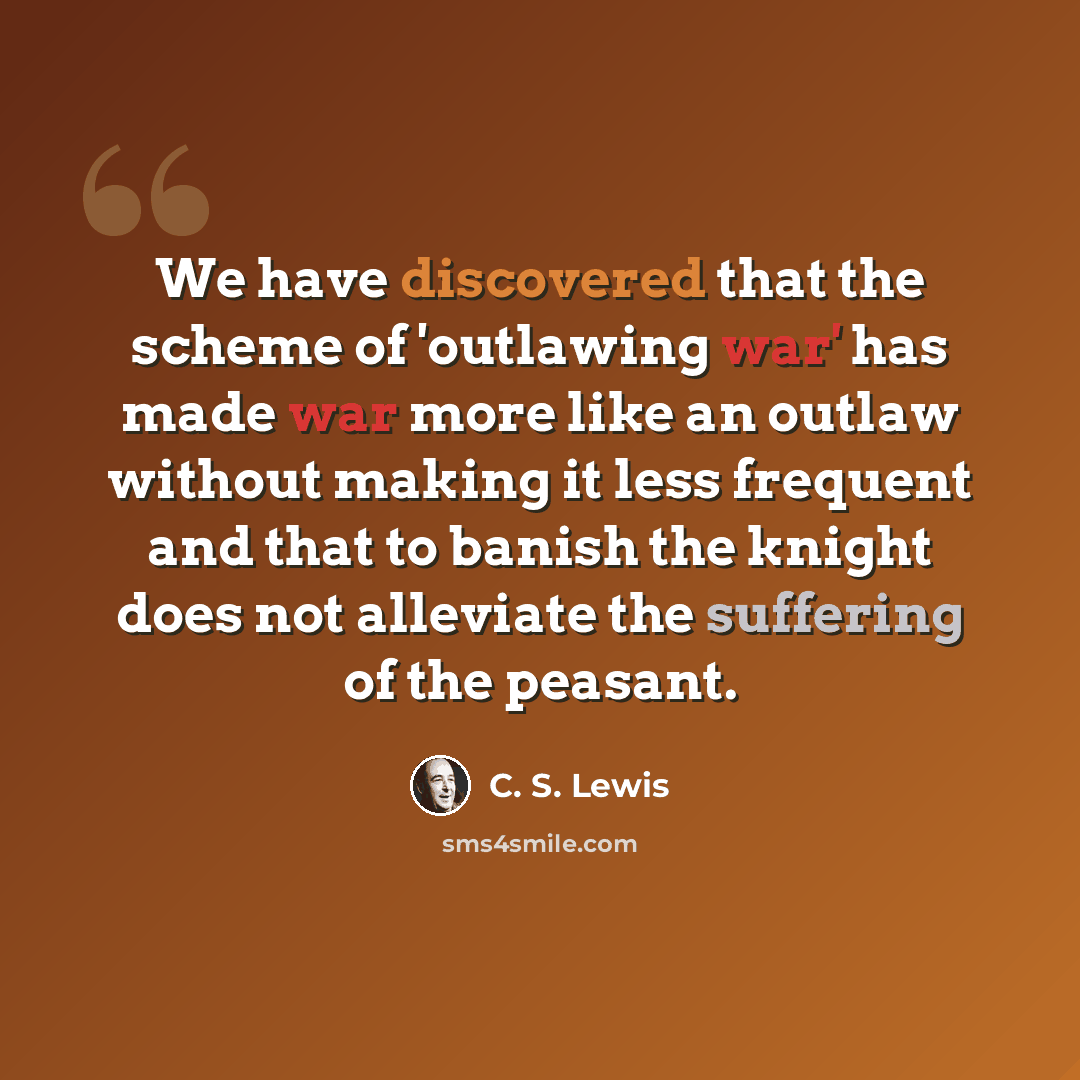 “We have discovered that the scheme of 'outlawing war' has made war more like an outlaw without making it less frequent and that to banish the knight does not alleviate the suffering of the peasant.” quote by C. S. Lewis