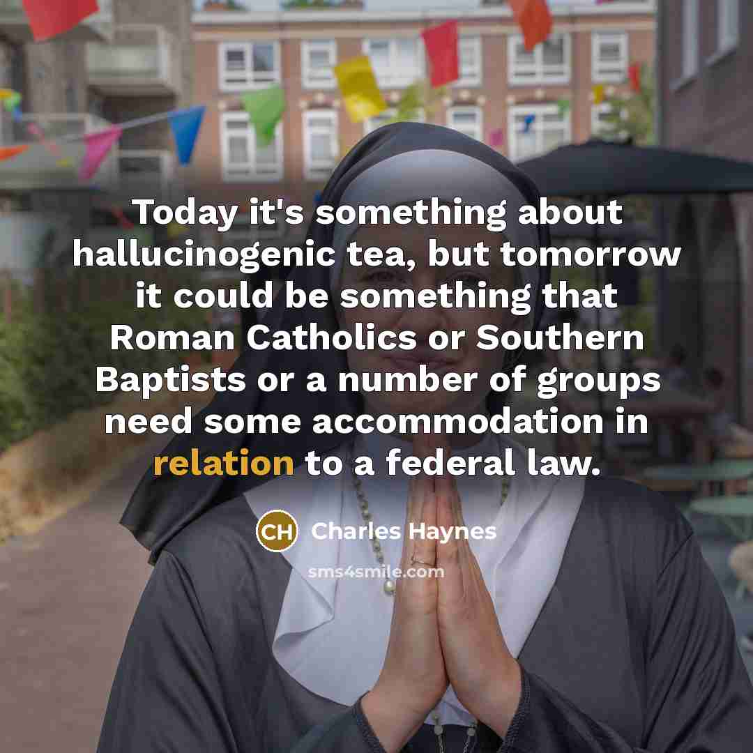 “Today it's something about hallucinogenic tea, but tomorrow it could be something that Roman Catholics or Southern Baptists or a number of groups need some accommodation in relation to a federal law.” quote by Charles Haynes