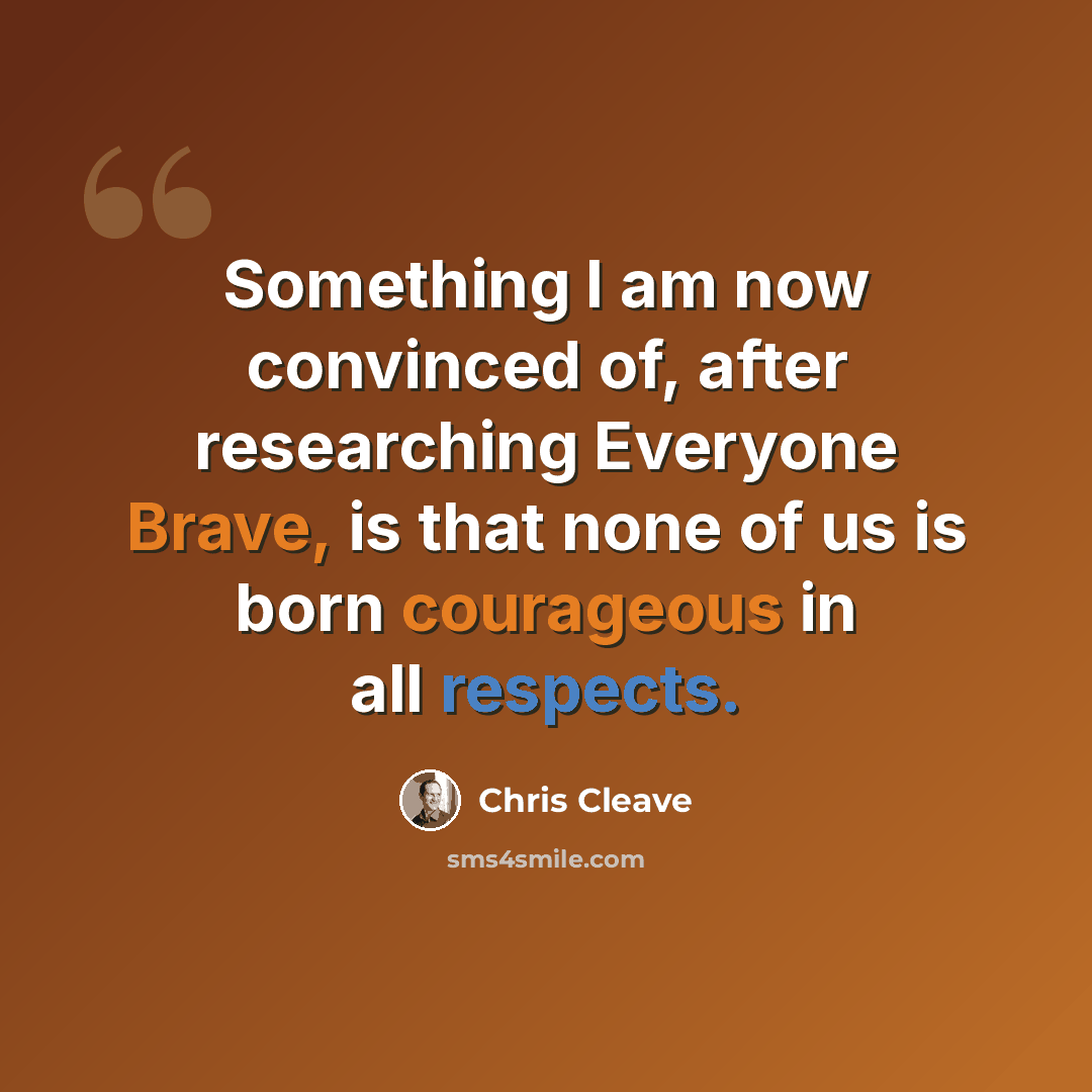 “Something I am now convinced of, after researching Everyone Brave, is that none of us is born courageous in all respects.” quote by Chris Cleave