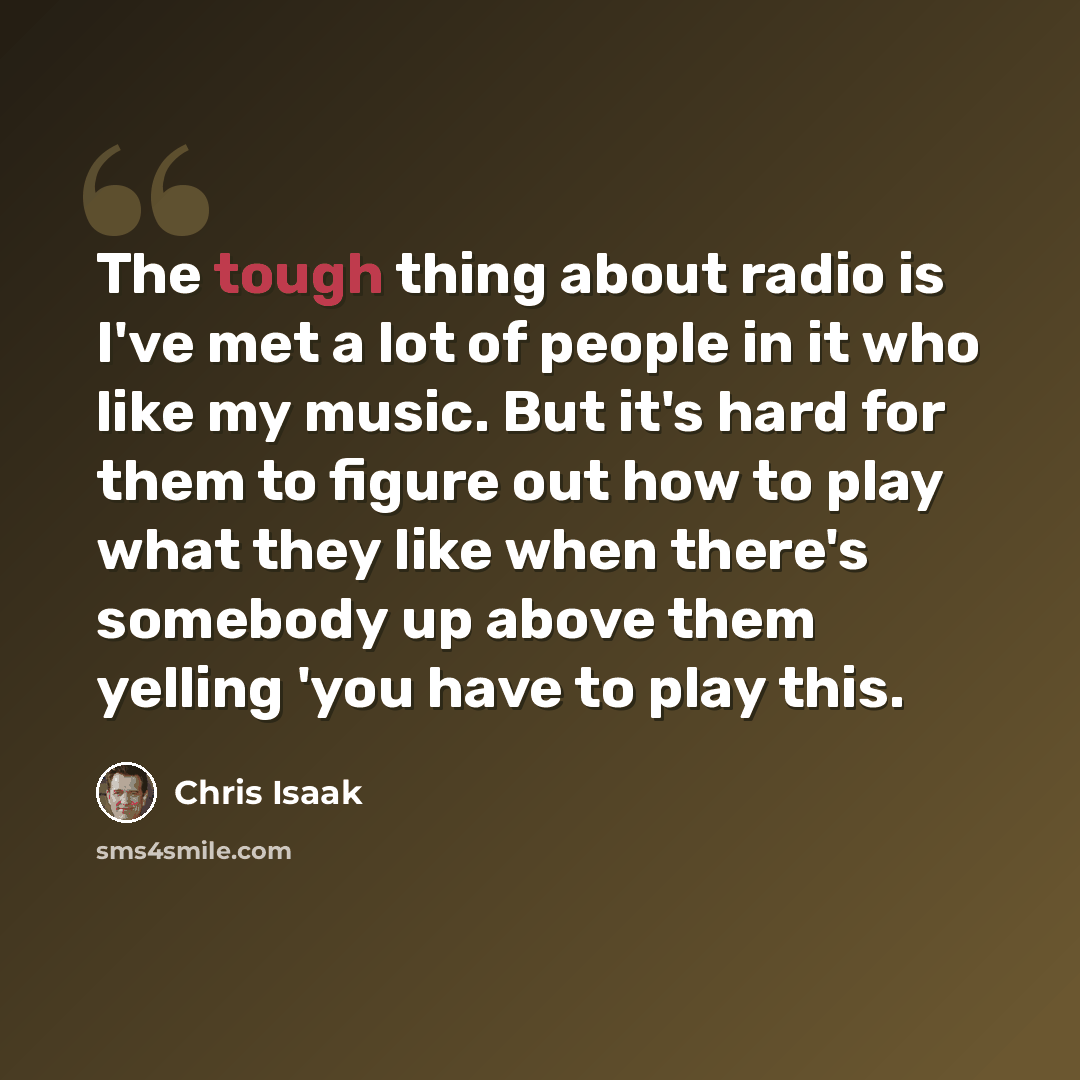 “The tough thing about radio is I've met a lot of people in it who like my music. But it's hard for them to figure out how to play what they like when there's somebody up above them yelling 'you have to play this.” quote by Chris Isaak