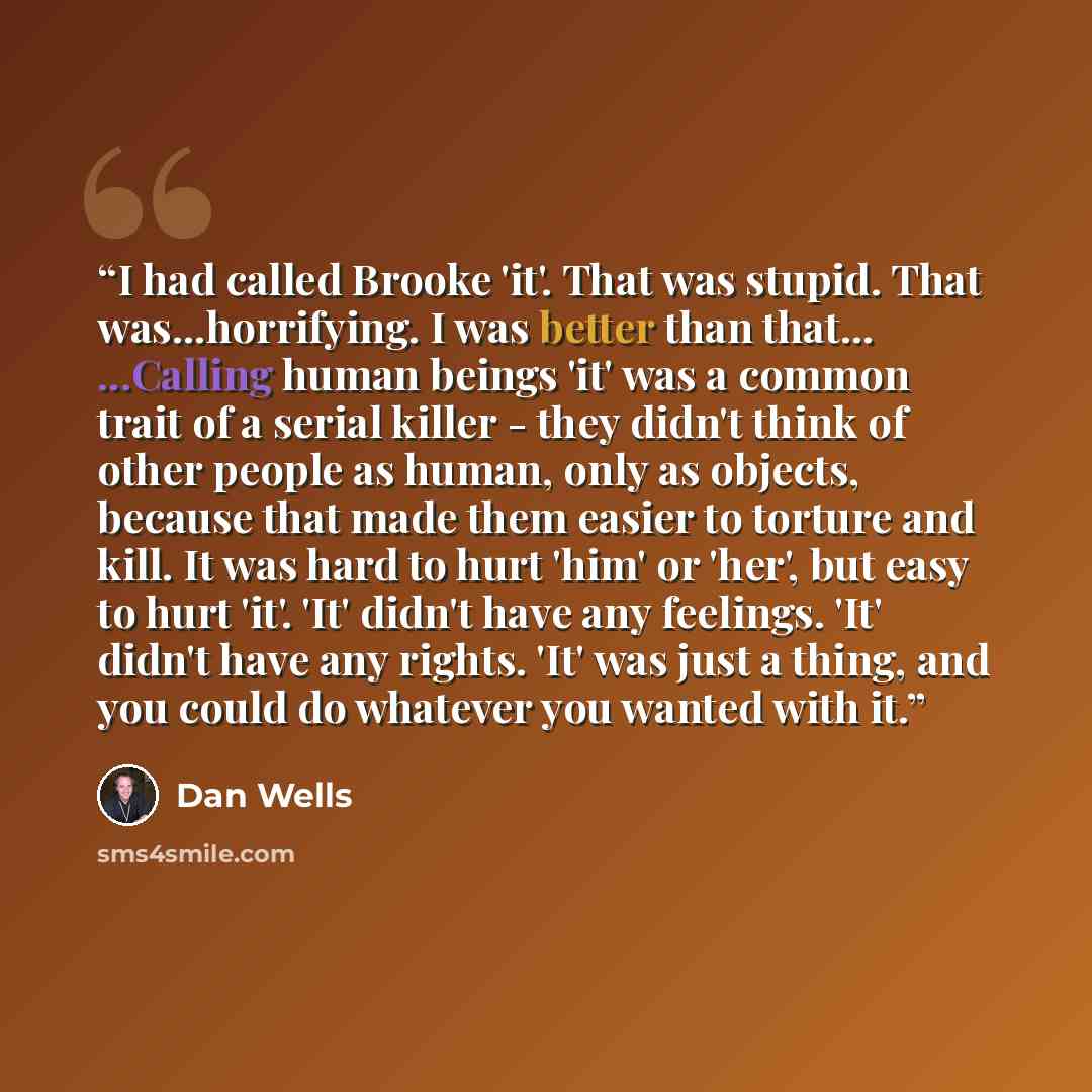 “I had called Brooke 'it'. That was stupid. That was...horrifying. I was better than that... ...Calling human beings 'it' was a common trait of a serial killer - they didn't think of other people as human, only as objects, because that made them easier to torture and kill. It was hard to hurt 'him'…” quote by Dan Wells