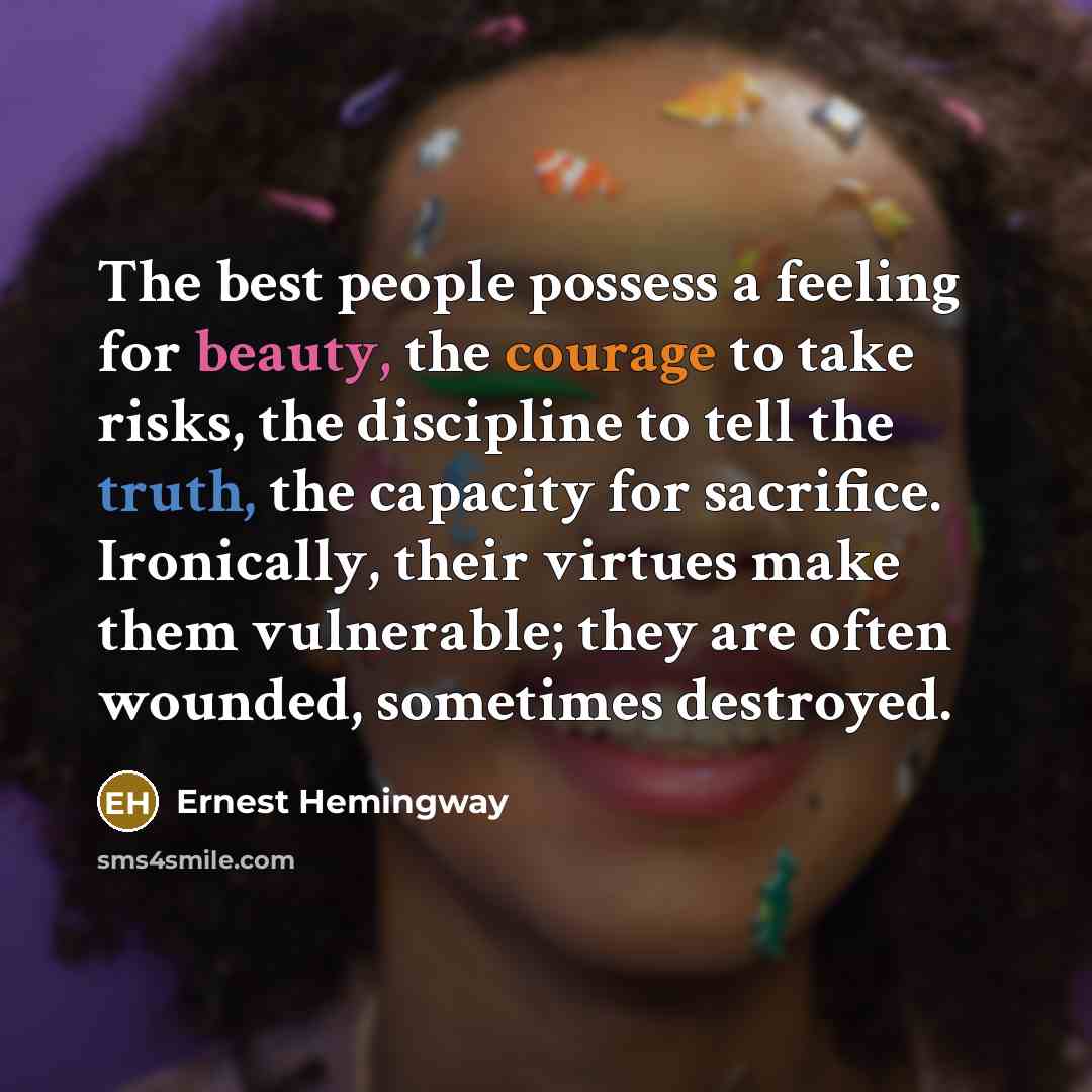 “The best people possess a feeling for beauty, the courage to take risks, the discipline to tell the truth, the capacity for sacrifice. Ironically, their virtues make them vulnerable; they are often wounded, sometimes destroyed.” quote by Ernest Hemingway