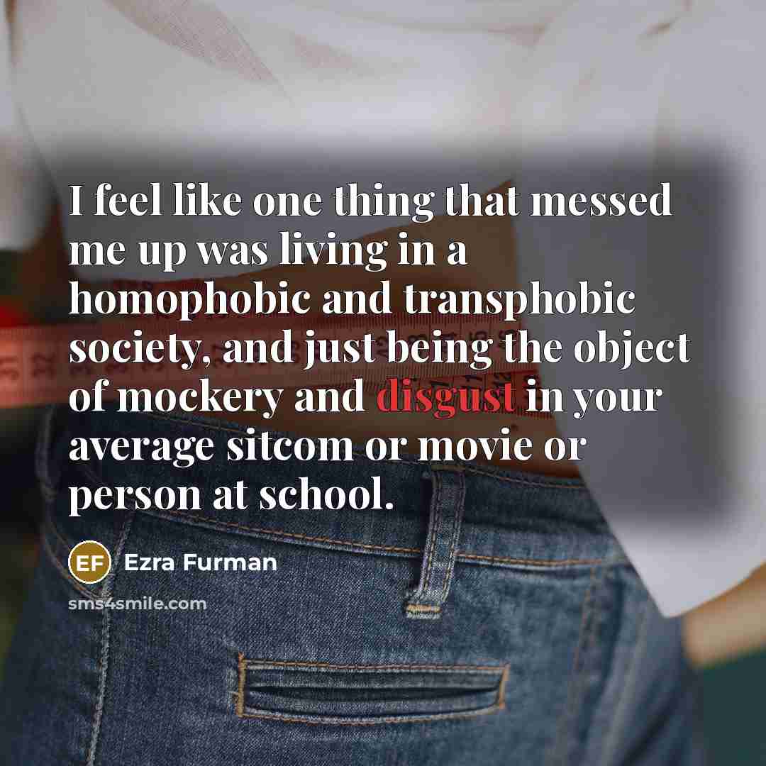 “I feel like one thing that messed me up was living in a homophobic and transphobic society, and just being the object of mockery and disgust in your average sitcom or movie or person at school.” quote by Ezra Furman